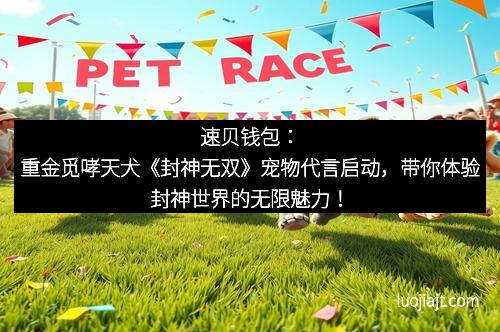 速贝钱包：重金觅哮天犬《封神无双》宠物代言启动，带你体验封神世界的无限魅力！
